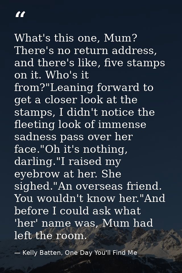 What's this one, Mum? There's no return address, and there's like, five stamps on it. Who's it from?"Leaning forward to  — Kelly Batten, One Day You'll Find Me