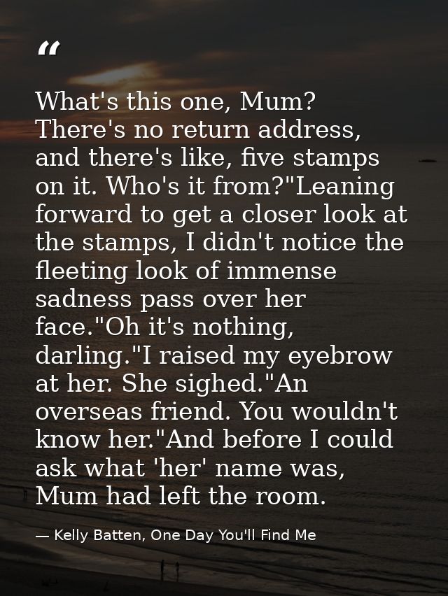 What's this one, Mum? There's no return address, and there's like, five stamps on it. Who's it from?"Leaning forward to  — Kelly Batten, One Day You'll Find Me
