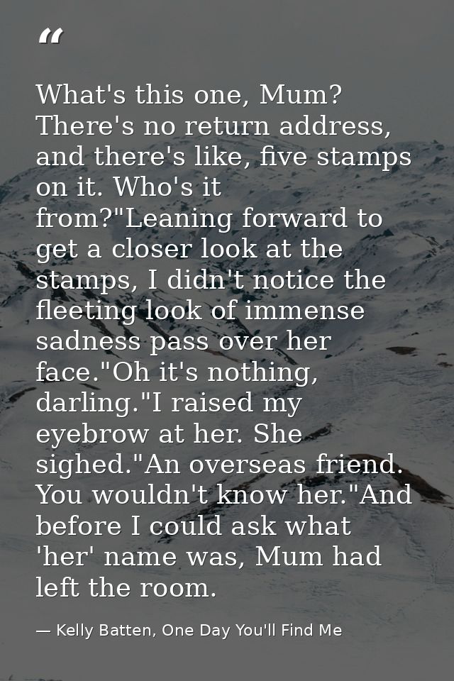 What's this one, Mum? There's no return address, and there's like, five stamps on it. Who's it from?"Leaning forward to  — Kelly Batten, One Day You'll Find Me