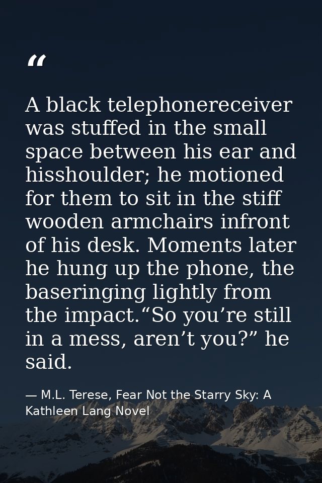 A black telephonereceiver was stuffed in the small space between his ear and hisshoulder; he motioned for them to sit in — M.L. Terese, Fear Not the Starry Sky: A Kathleen Lang Novel