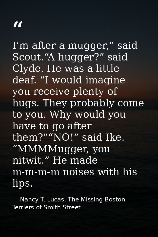 I’m after a mugger,” said Scout.“A hugger?” said Clyde. He was a little deaf. “I would imagine you receive plenty of hug — Nancy T. Lucas, The Missing Boston Terriers of Smith Street
