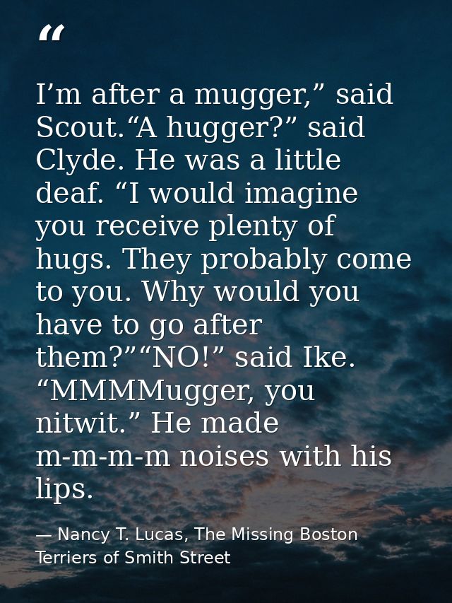 I’m after a mugger,” said Scout.“A hugger?” said Clyde. He was a little deaf. “I would imagine you receive plenty of hug — Nancy T. Lucas, The Missing Boston Terriers of Smith Street