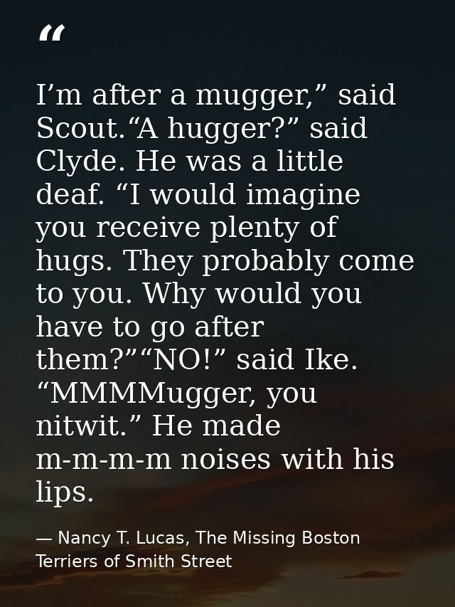 I’m after a mugger,” said Scout.“A hugger?” said Clyde. He was a little deaf. “I would imagine you receive plenty of hug — Nancy T. Lucas, The Missing Boston Terriers of Smith Street