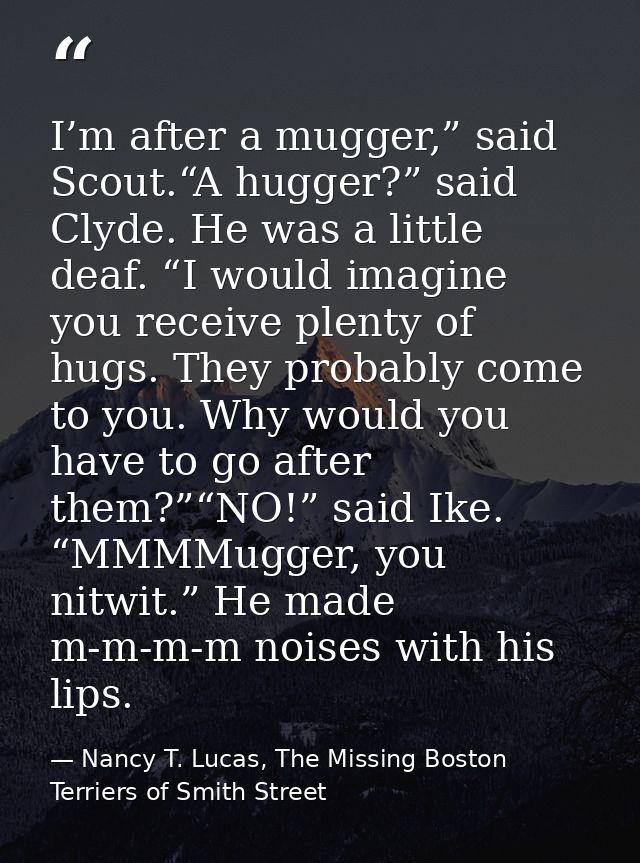 I’m after a mugger,” said Scout.“A hugger?” said Clyde. He was a little deaf. “I would imagine you receive plenty of hug — Nancy T. Lucas, The Missing Boston Terriers of Smith Street