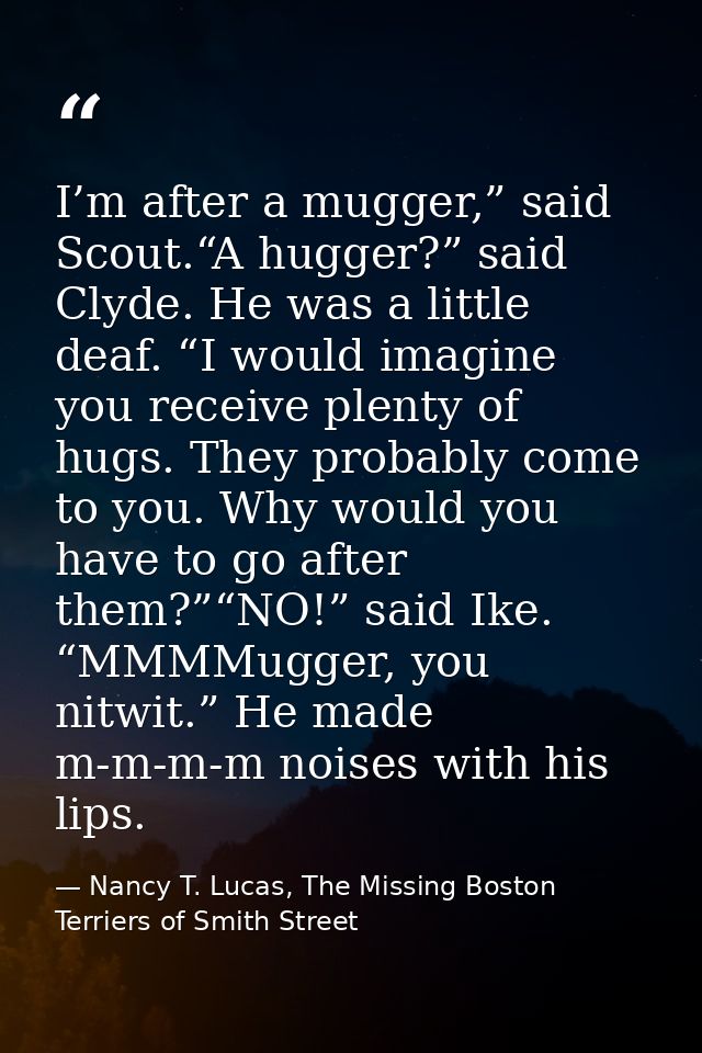 I’m after a mugger,” said Scout.“A hugger?” said Clyde. He was a little deaf. “I would imagine you receive plenty of hug — Nancy T. Lucas, The Missing Boston Terriers of Smith Street