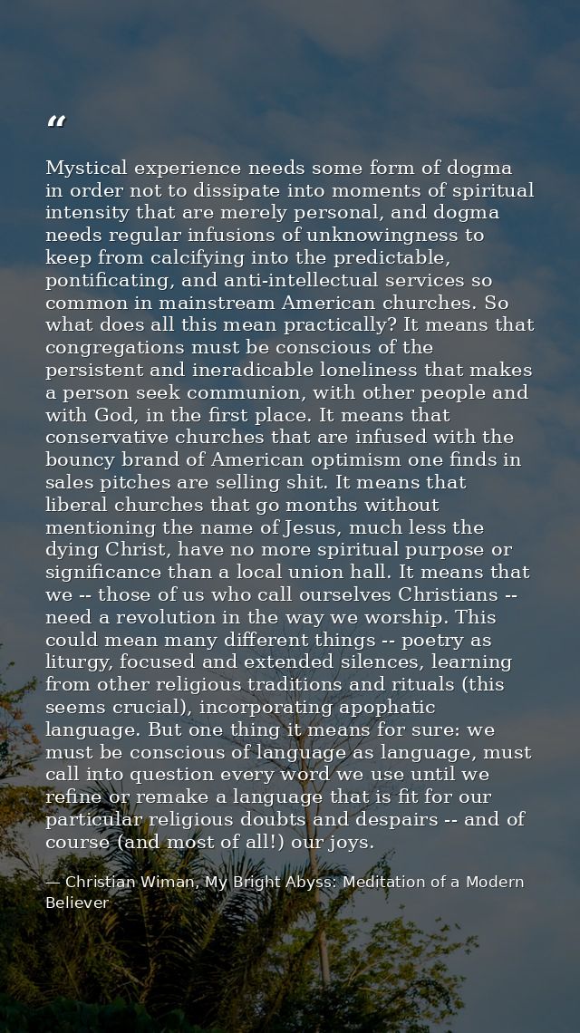 Mystical experience needs some form of dogma in order not to dissipate into moments of spiritual intensity that are mere — Christian Wiman, My Bright Abyss: Meditation of a Modern Believer