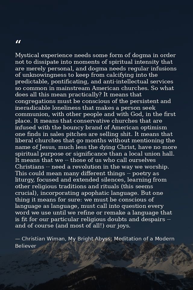 Mystical experience needs some form of dogma in order not to dissipate into moments of spiritual intensity that are mere — Christian Wiman, My Bright Abyss: Meditation of a Modern Believer