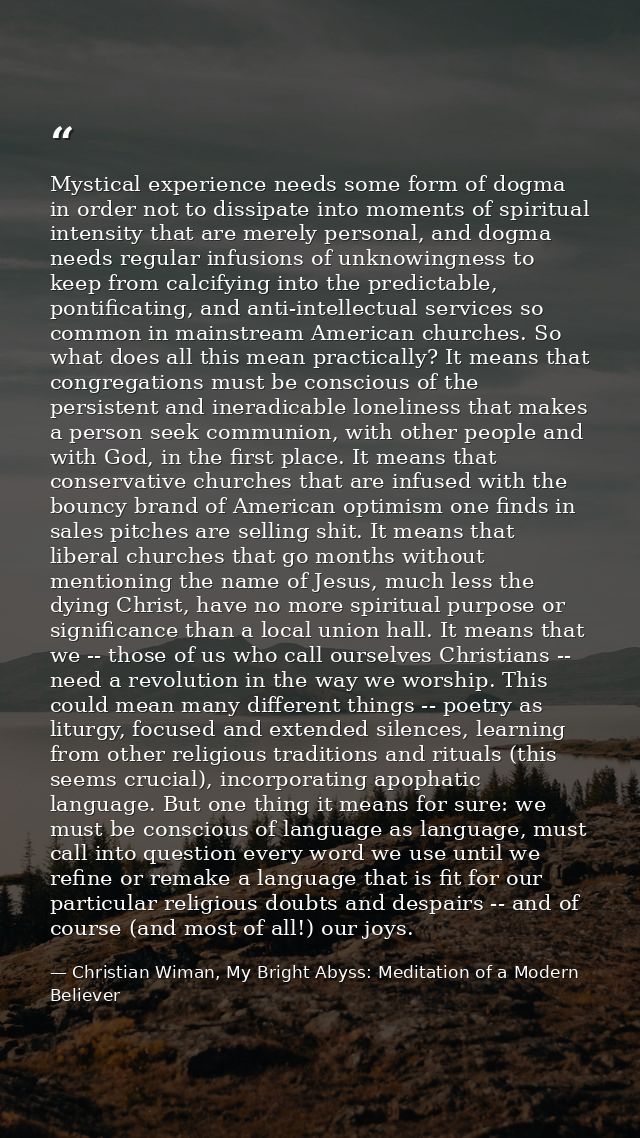 Mystical experience needs some form of dogma in order not to dissipate into moments of spiritual intensity that are mere — Christian Wiman, My Bright Abyss: Meditation of a Modern Believer