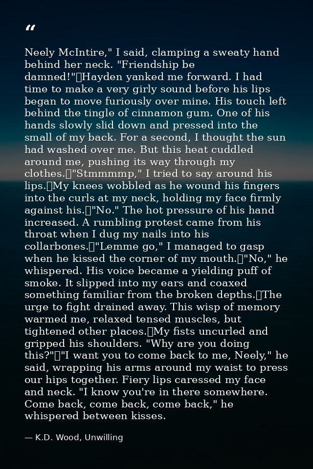 Neely McIntire," I said, clamping a sweaty hand behind her neck. "Friendship be damned!"	Hayden yanked me forward. I had — K.D. Wood, Unwilling