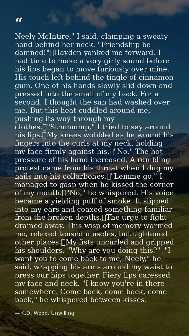 Neely McIntire," I said, clamping a sweaty hand behind her neck. "Friendship be damned!"	Hayden yanked me forward. I had — K.D. Wood, Unwilling