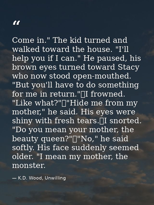 Come in." The kid turned and walked toward the house. "I'll help you if I can." He paused, his brown eyes turned toward  — K.D. Wood, Unwilling