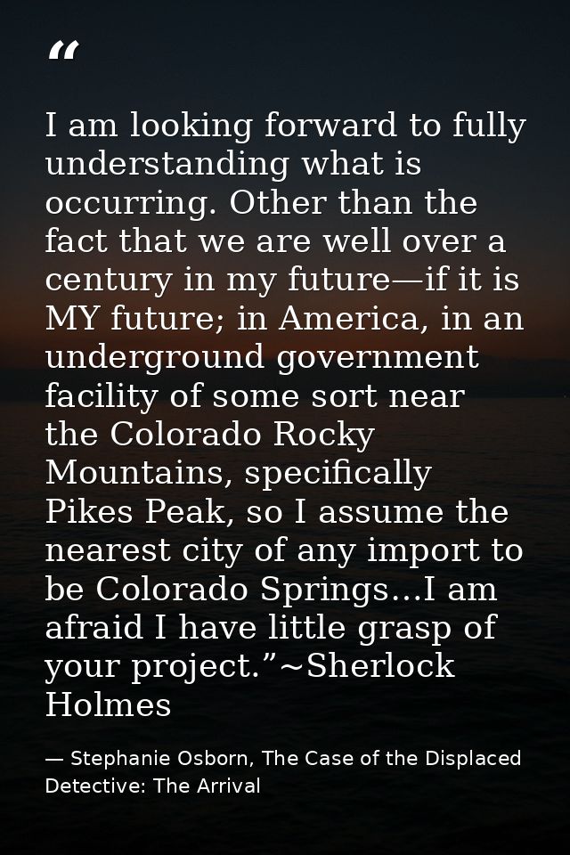 I am looking forward to fully understanding what is occurring. Other than the fact that we are well over a century in my — Stephanie Osborn, The Case of the Displaced Detective: The Arrival