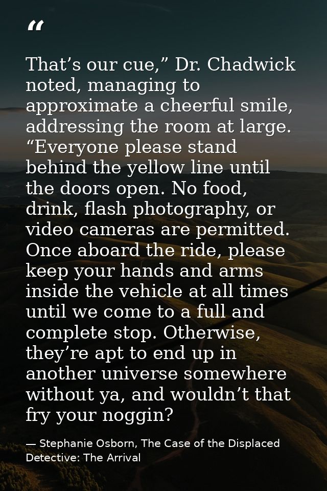That’s our cue,” Dr. Chadwick noted, managing to approximate a cheerful smile, addressing the room at large. “Everyone p — Stephanie Osborn, The Case of the Displaced Detective: The Arrival
