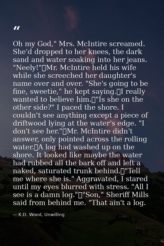 Oh my God," Mrs. McIntire screamed. She'd dropped to her knees, the dark sand and water soaking into her jeans. "Neely!" — K.D. Wood, Unwilling