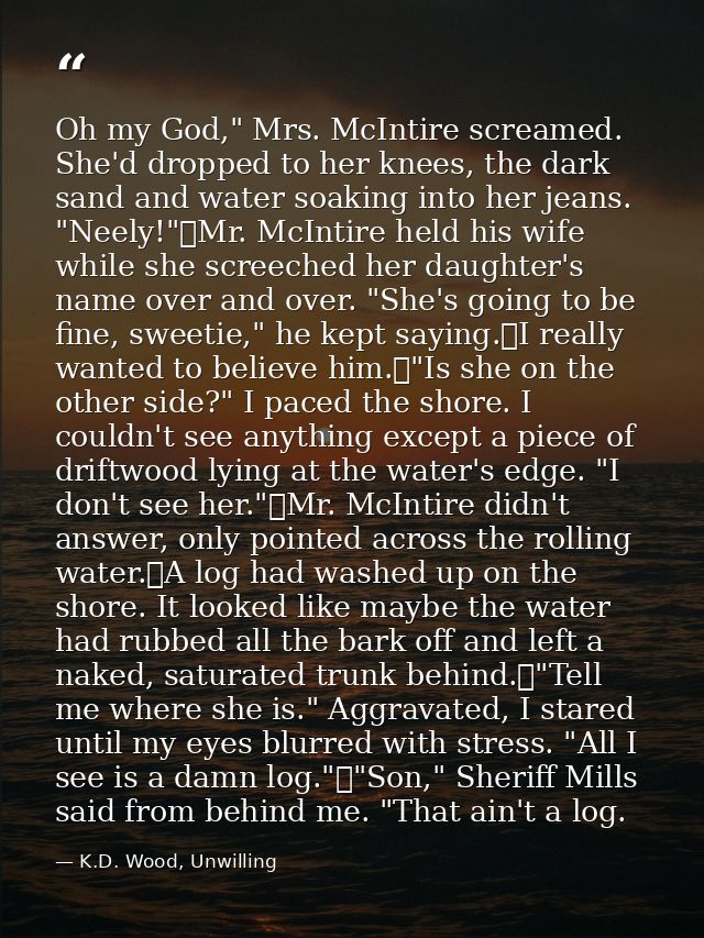 Oh my God," Mrs. McIntire screamed. She'd dropped to her knees, the dark sand and water soaking into her jeans. "Neely!" — K.D. Wood, Unwilling