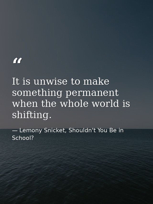 It is unwise to make something permanent when the whole world is shifting. — Lemony Snicket, Shouldn't You Be in School?