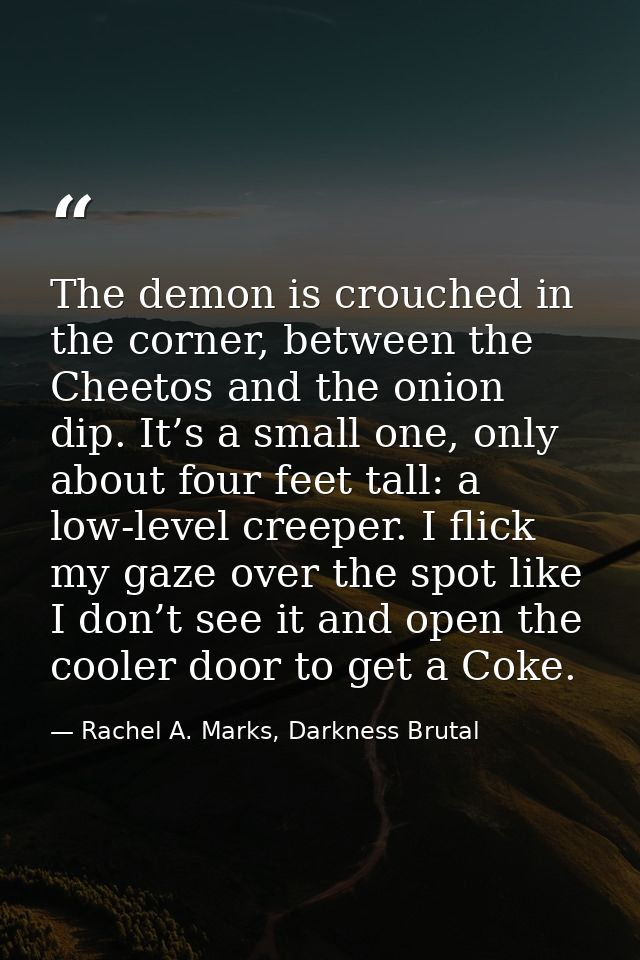 The demon is crouched in the corner, between the Cheetos and the onion dip. It’s a small one, only about four feet tall: — Rachel A. Marks, Darkness Brutal