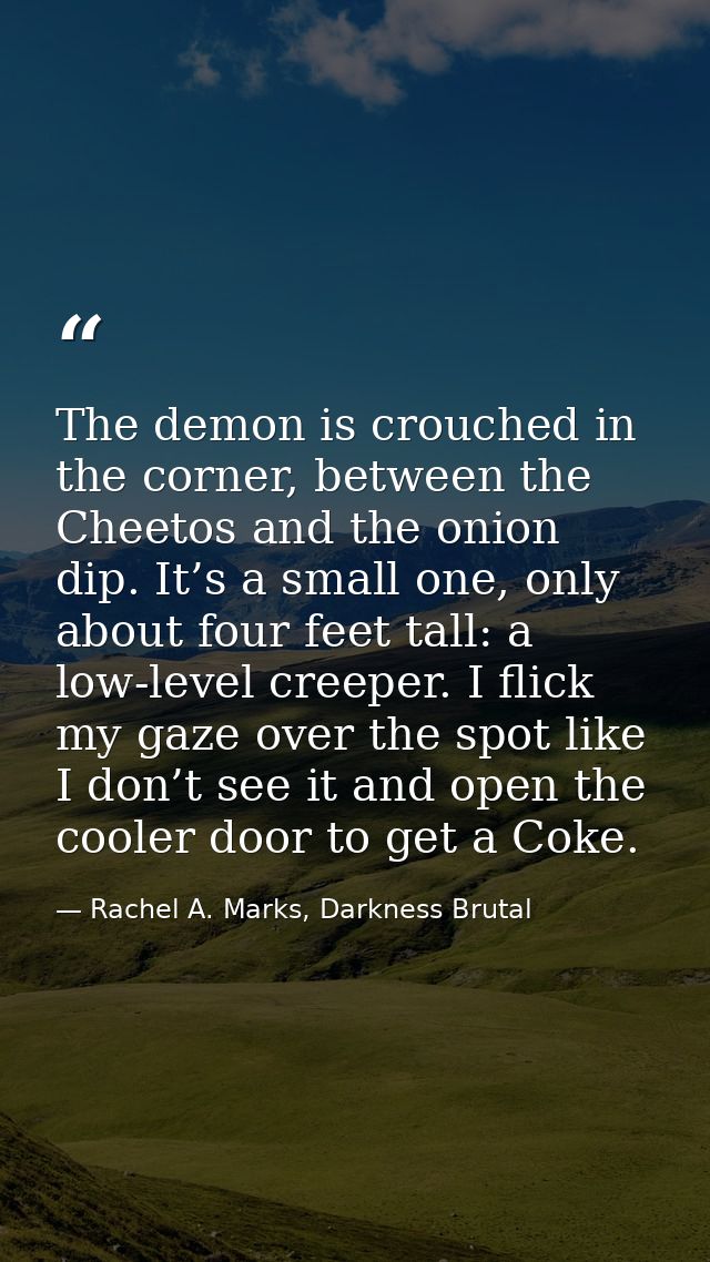 The demon is crouched in the corner, between the Cheetos and the onion dip. It’s a small one, only about four feet tall: — Rachel A. Marks, Darkness Brutal