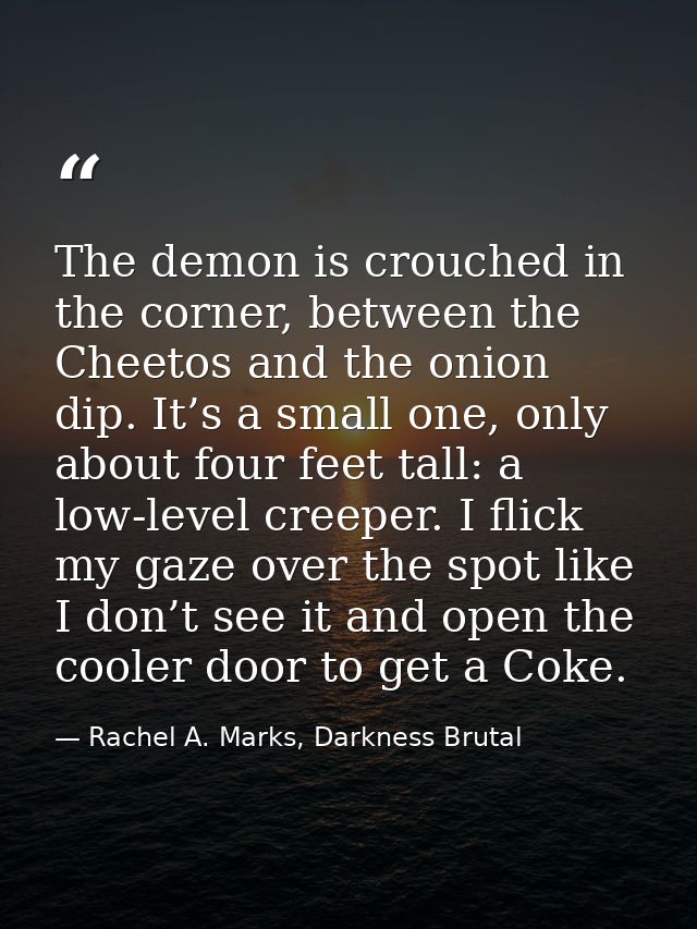 The demon is crouched in the corner, between the Cheetos and the onion dip. It’s a small one, only about four feet tall: — Rachel A. Marks, Darkness Brutal