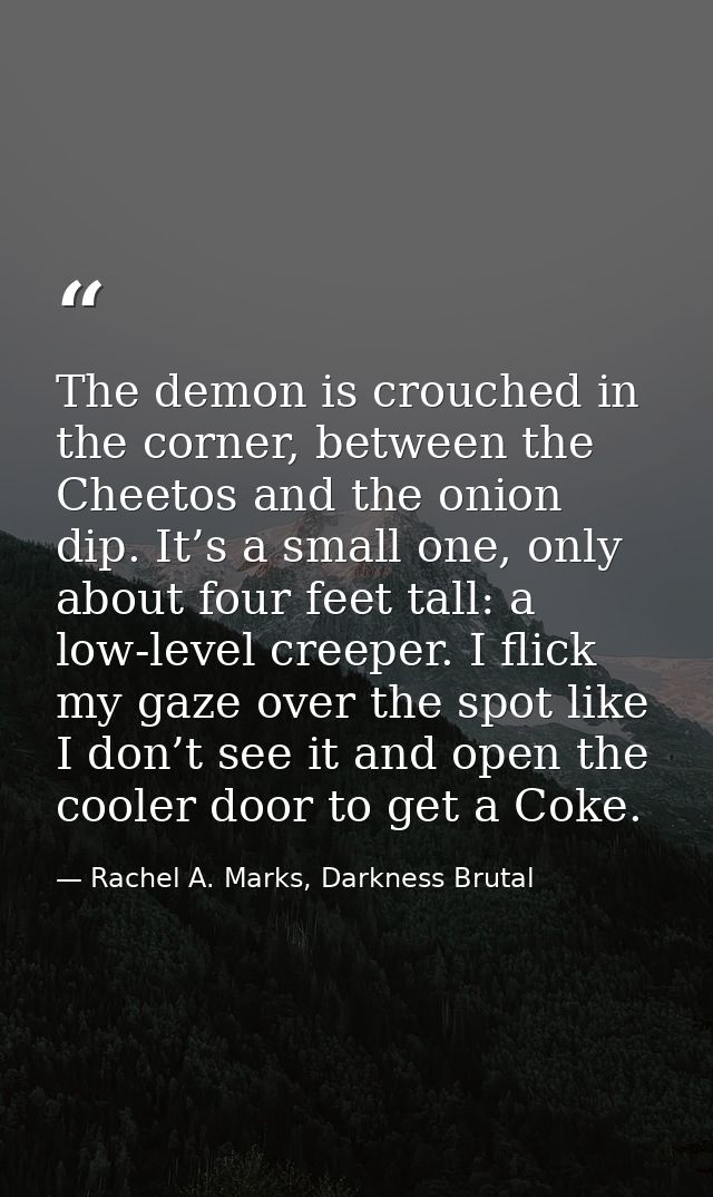 The demon is crouched in the corner, between the Cheetos and the onion dip. It’s a small one, only about four feet tall: — Rachel A. Marks, Darkness Brutal