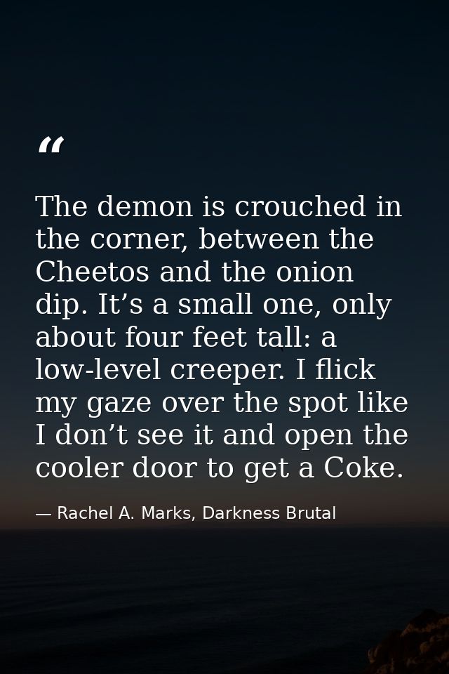 The demon is crouched in the corner, between the Cheetos and the onion dip. It’s a small one, only about four feet tall: — Rachel A. Marks, Darkness Brutal