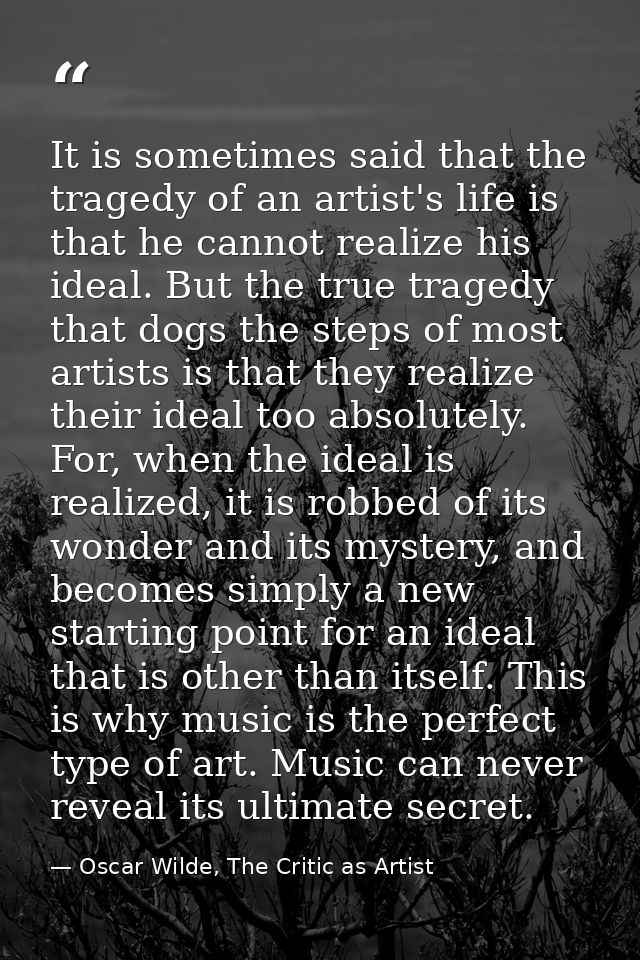 It is sometimes said that the tragedy of an artist's life is that he cannot realize his ideal. But the true tragedy that — Oscar Wilde, The Critic as Artist