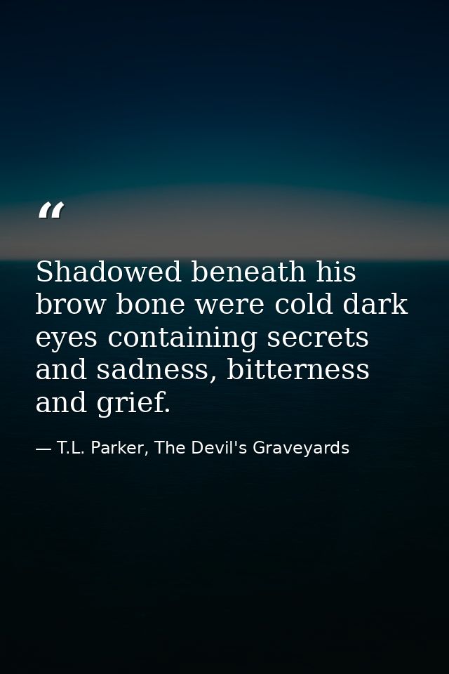 Shadowed beneath his brow bone were cold dark eyes containing secrets and sadness, bitterness and grief. — T.L. Parker, The Devil's Graveyards
