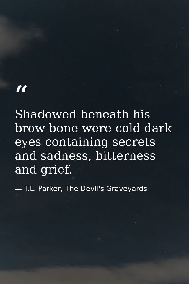 Shadowed beneath his brow bone were cold dark eyes containing secrets and sadness, bitterness and grief. — T.L. Parker, The Devil's Graveyards