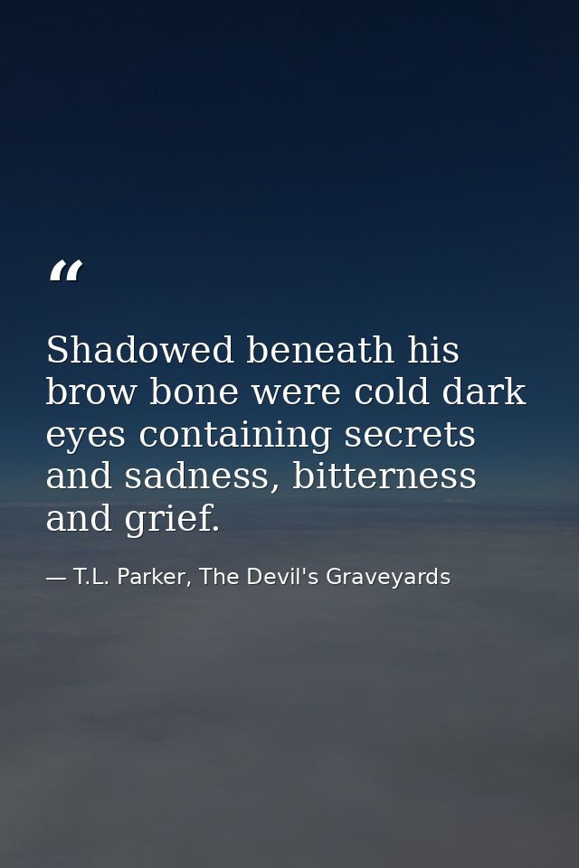 Shadowed beneath his brow bone were cold dark eyes containing secrets and sadness, bitterness and grief. — T.L. Parker, The Devil's Graveyards