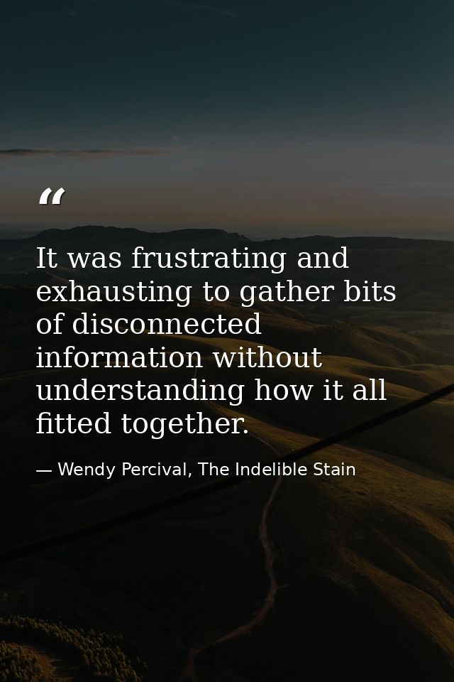 It was frustrating and exhausting to gather bits of disconnected information without understanding how it all fitted tog — Wendy Percival, The Indelible Stain