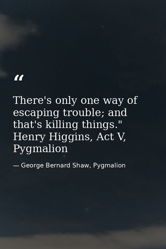 There's only one way of escaping trouble; and that's killing things." Henry Higgins, Act V, Pygmalion — George Bernard Shaw, Pygmalion