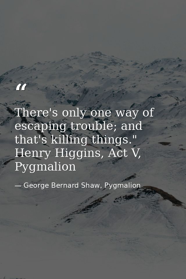 There's only one way of escaping trouble; and that's killing things." Henry Higgins, Act V, Pygmalion — George Bernard Shaw, Pygmalion