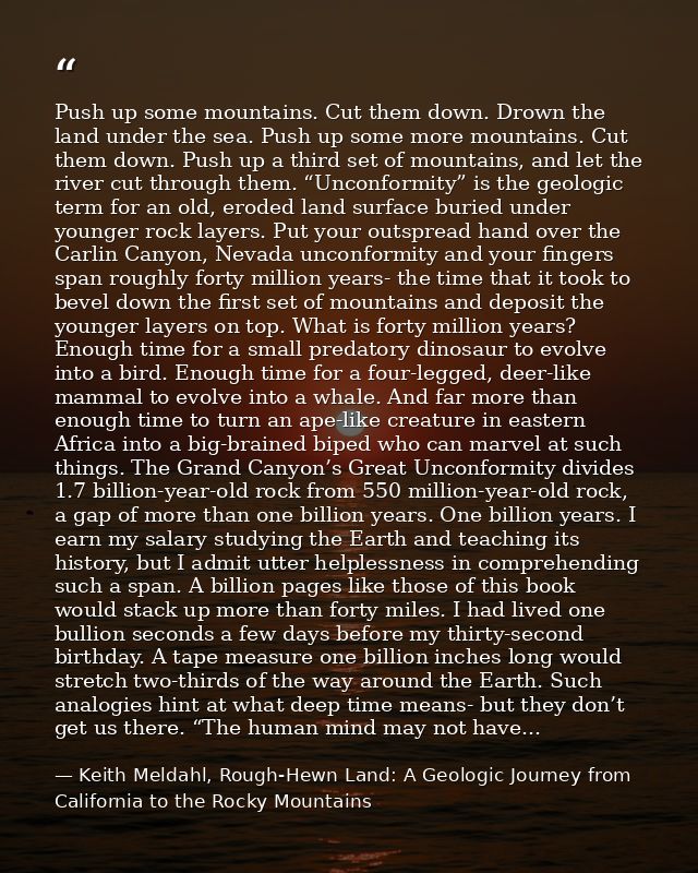 Push up some mountains. Cut them down. Drown the land under the sea. Push up some more mountains. Cut them down. Push up — Keith Meldahl, Rough-Hewn Land: A Geologic Journey from California to the Rocky Mountains