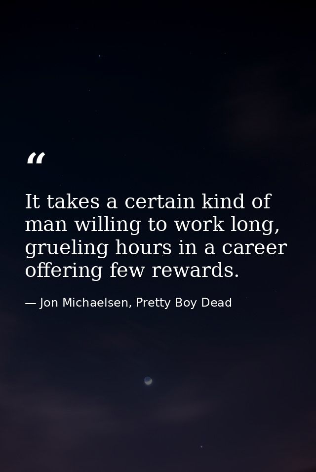 It takes a certain kind of man willing to work long, grueling hours in a career offering few rewards. — Jon Michaelsen, Pretty Boy Dead