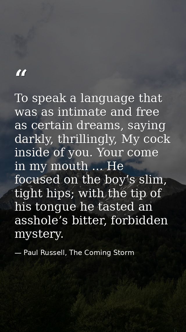 To speak a language that was as intimate and free as certain dreams, saying darkly, thrillingly, My cock inside of you.  — Paul Russell, The Coming Storm