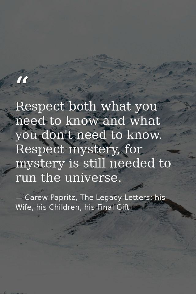 Respect both what you need to know and what you don't need to know. Respect mystery, for mystery is still needed to run  — Carew Papritz, The Legacy Letters: his Wife, his Children, his Final Gift