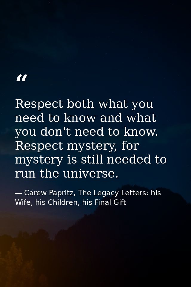 Respect both what you need to know and what you don't need to know. Respect mystery, for mystery is still needed to run  — Carew Papritz, The Legacy Letters: his Wife, his Children, his Final Gift