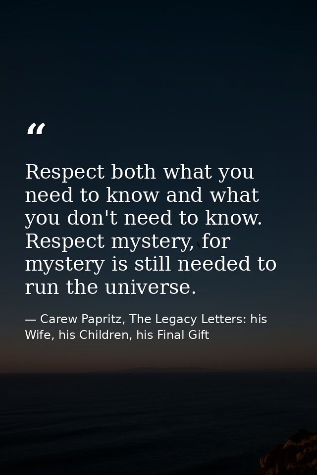 Respect both what you need to know and what you don't need to know. Respect mystery, for mystery is still needed to run  — Carew Papritz, The Legacy Letters: his Wife, his Children, his Final Gift