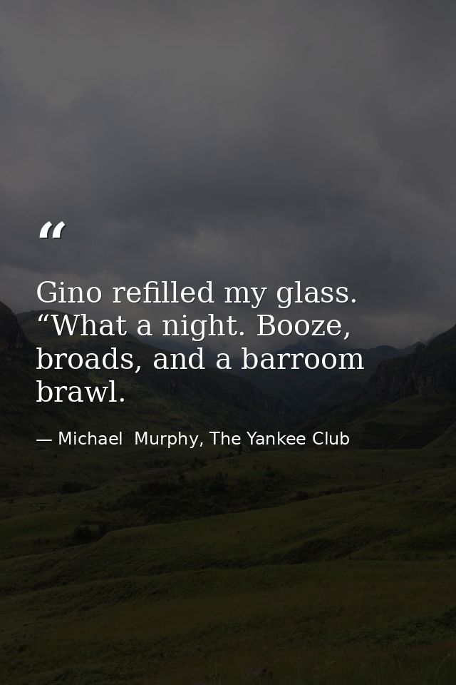Gino refilled my glass. “What a night. Booze, broads, and a barroom brawl. — Michael  Murphy, The Yankee Club