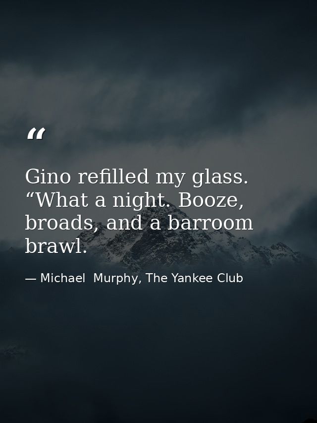 Gino refilled my glass. “What a night. Booze, broads, and a barroom brawl. — Michael  Murphy, The Yankee Club