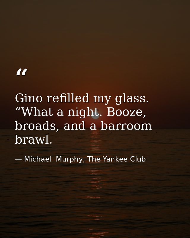 Gino refilled my glass. “What a night. Booze, broads, and a barroom brawl. — Michael  Murphy, The Yankee Club