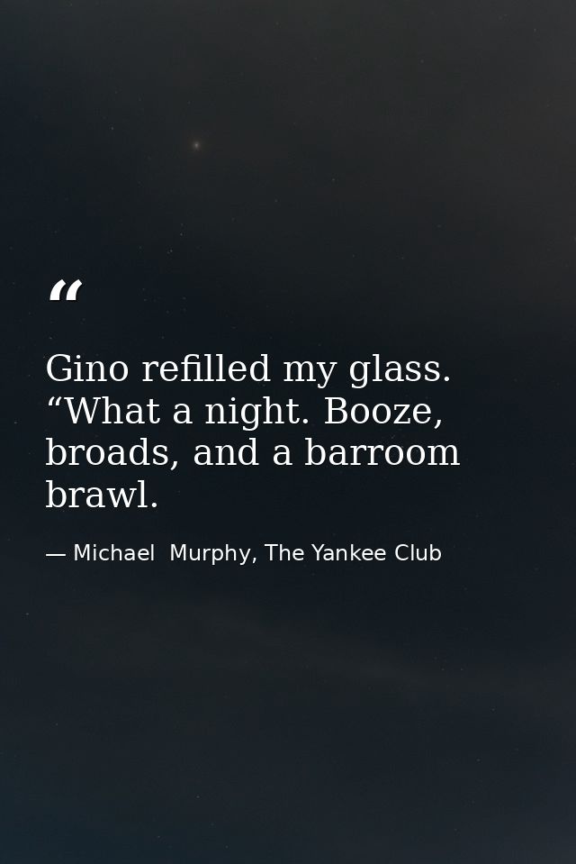 Gino refilled my glass. “What a night. Booze, broads, and a barroom brawl. — Michael  Murphy, The Yankee Club