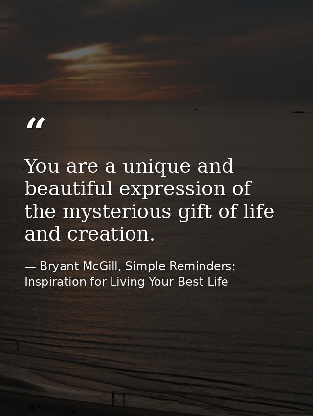 You are a unique and beautiful expression of the mysterious gift of life and creation. — Bryant McGill, Simple Reminders: Inspiration for Living Your Best Life