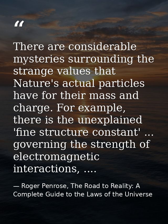 There are considerable mysteries surrounding the strange values that Nature's actual particles have for their mass and c — Roger Penrose, The Road to Reality: A Complete Guide to the Laws of the Universe