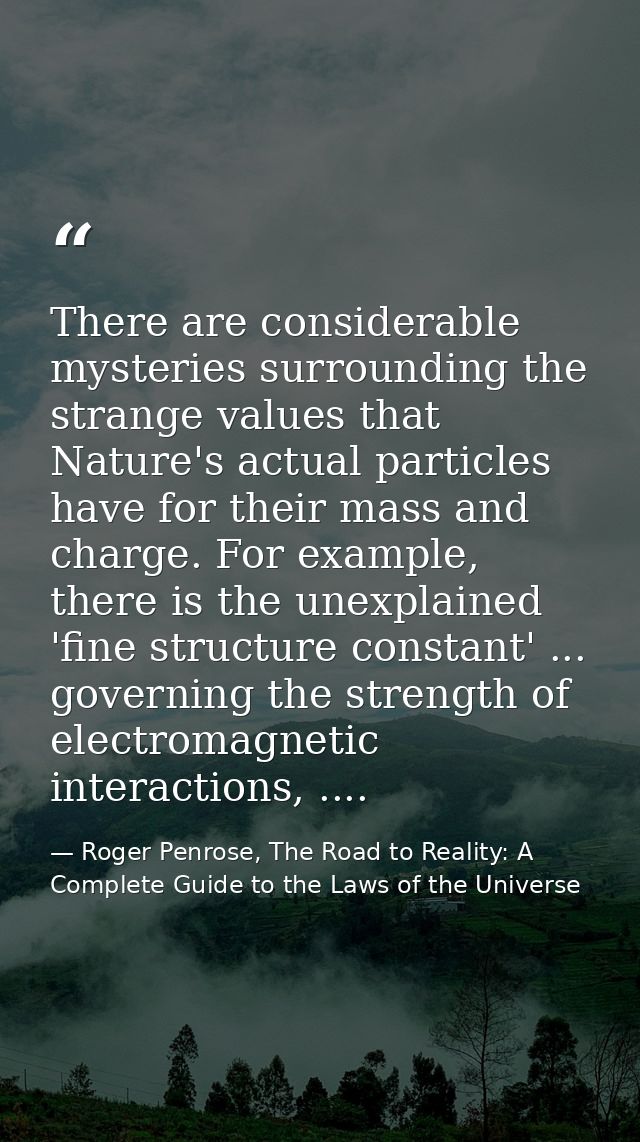 There are considerable mysteries surrounding the strange values that Nature's actual particles have for their mass and c — Roger Penrose, The Road to Reality: A Complete Guide to the Laws of the Universe