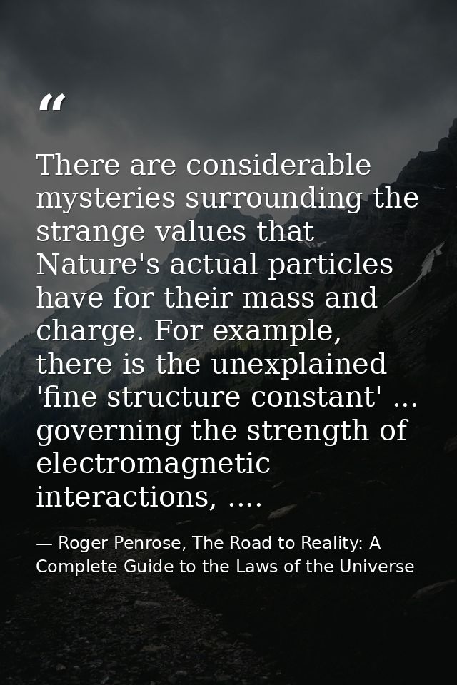 There are considerable mysteries surrounding the strange values that Nature's actual particles have for their mass and c — Roger Penrose, The Road to Reality: A Complete Guide to the Laws of the Universe