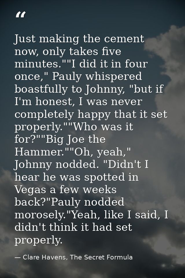 Just making the cement now, only takes five minutes.""I did it in four once," Pauly whispered boastfully to Johnny, "but — Clare Havens, The Secret Formula