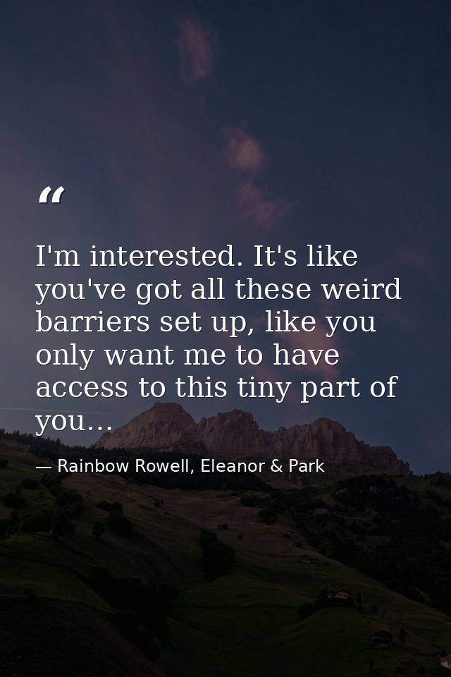 I'm interested. It's like you've got all these weird barriers set up, like you only want me to have access to this tiny  — Rainbow Rowell, Eleanor & Park