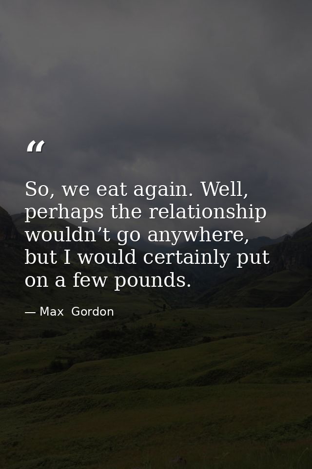 So, we eat again. Well, perhaps the relationship wouldn’t go anywhere, but I would certainly put on a few pounds. — Max  Gordon