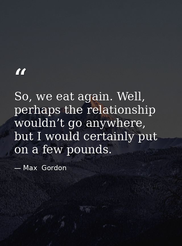 So, we eat again. Well, perhaps the relationship wouldn’t go anywhere, but I would certainly put on a few pounds. — Max  Gordon